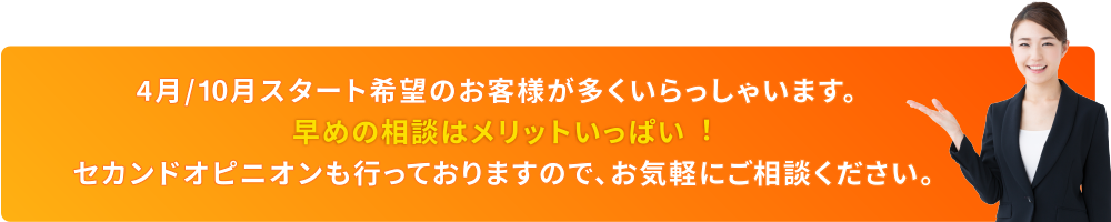 4⽉/9⽉スタート希望のお客様が多くいらっしゃいます。早めの相談はメリットいっぱい︕セカンドオピニオンも⾏っておりますので、お気軽にご相談ください。